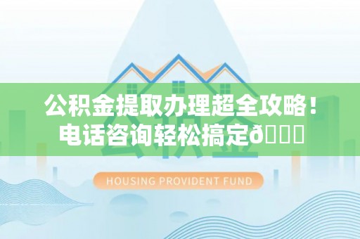 南安公积金提取办理超全攻略！电话咨询轻松搞定😎