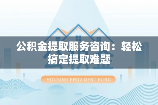 南安公积金提取服务咨询：轻松搞定提取难题