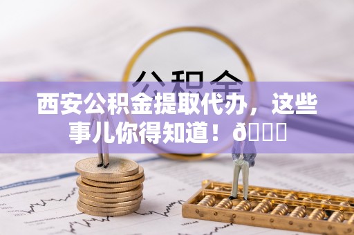 南安西安公积金提取代办，这些事儿你得知道！😎