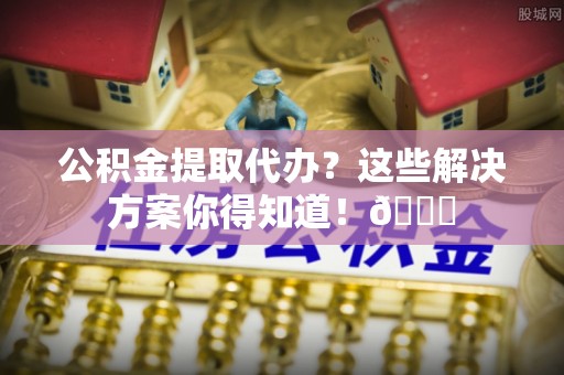 南安公积金提取代办？这些解决方案你得知道！😎