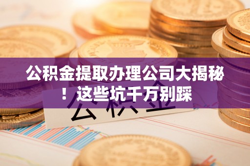 南安公积金提取办理公司大揭秘！这些坑千万别踩
